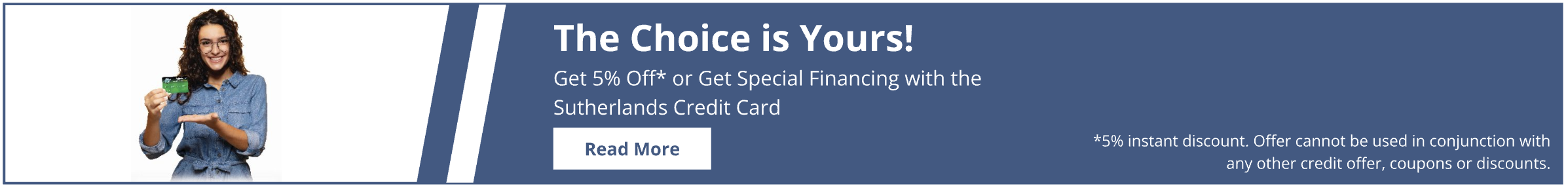 Get 5% off at checkout or get special financing with the Sutherlands credit card. 