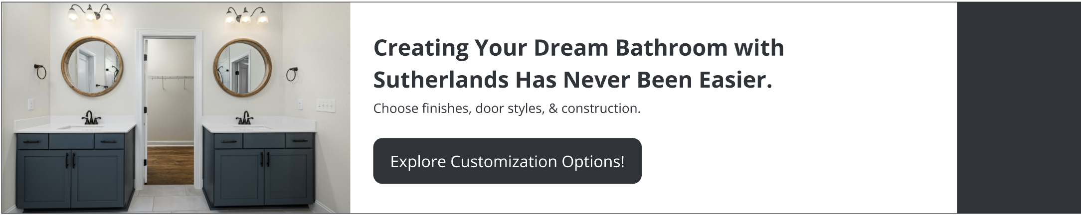 Creating your dream bathroom with Sutherlands has never been easier. Choose finishes, door styles, & construction. Explore customization options.