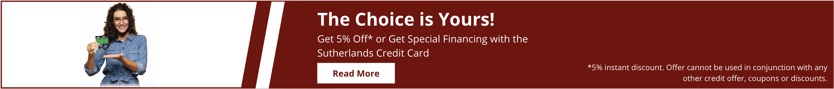 The choice is yours. Learn how to get 5% off or special financing with the Sutherlands credit card.