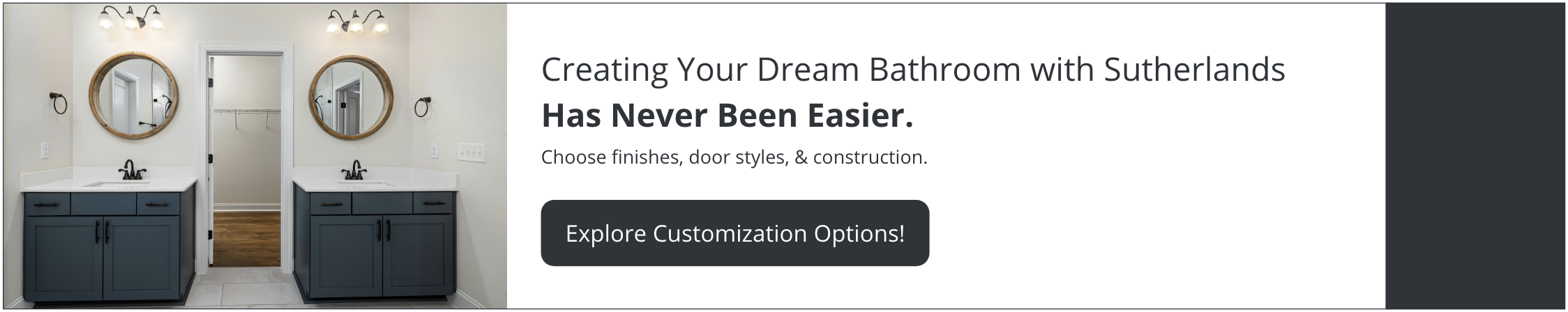 Creating your dream bathroom with Sutherlands has never been easier. Choose finishes, door styles, & construction. Explore customization options.