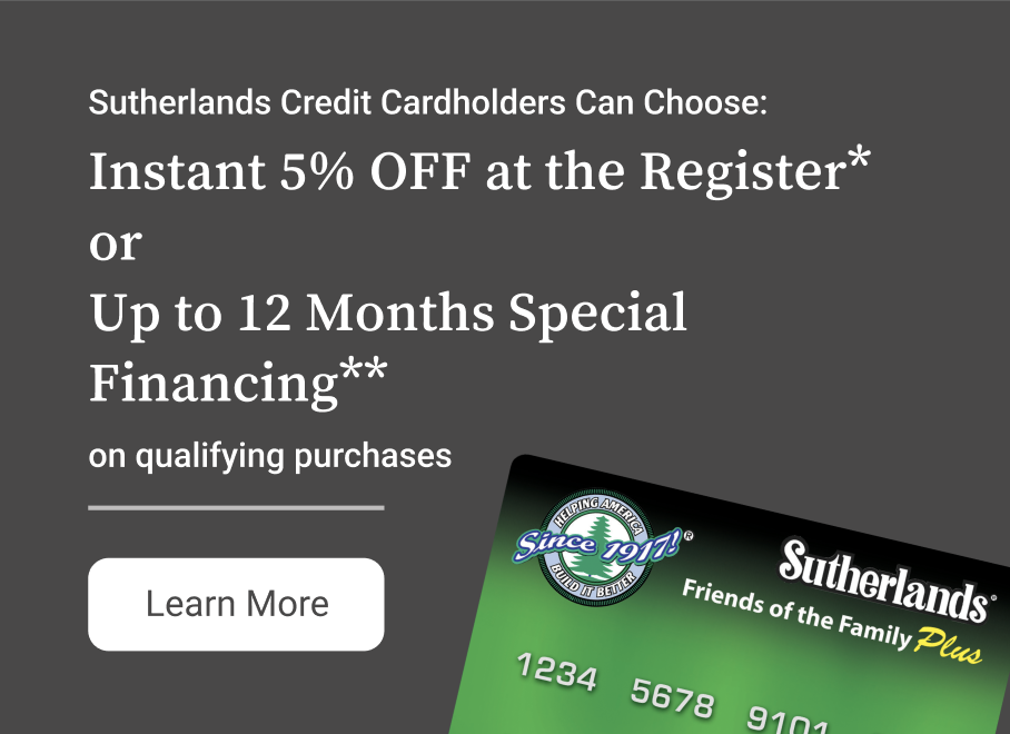 Save more on your installation with the Sutherlands Credit Card. Choose between a 5% discount or special financing.