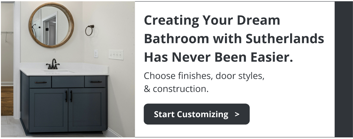 Creating your dream bathroom with Sutherlands has never been easier. Choose finishes, door styles, & construction. Explore customization options.